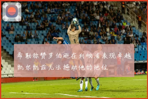 希勒称赞罗伯逊在利物浦表现卓越凯尔凯兹无法撼动他的地位