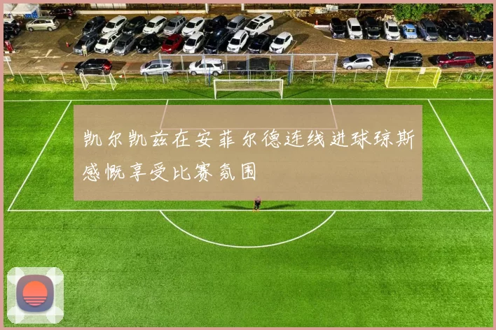 凯尔凯兹在安菲尔德连线进球琼斯感慨享受比赛氛围