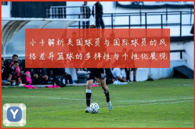小卡解析美国球员与国际球员的风格差异篮球的多样性与个性化展现