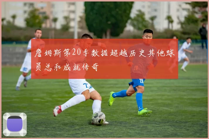詹姆斯第20季数据超越历史其他球员总和成就传奇