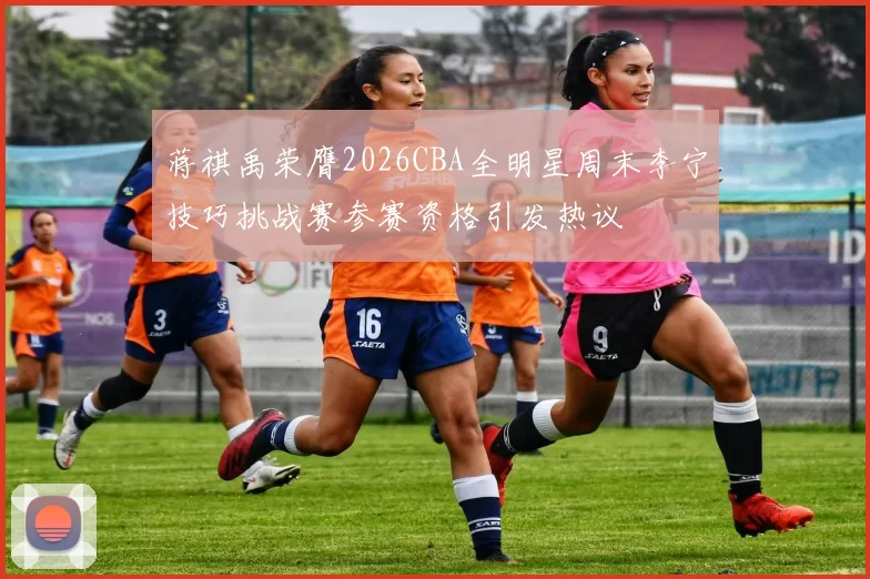 蒋祺禹荣膺2026CBA全明星周末李宁技巧挑战赛参赛资格引发热议