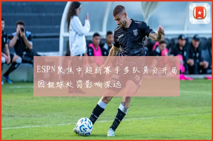 ESPN聚焦中超新赛季多队负分开局因假球处罚影响深远
