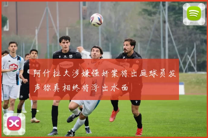 阿什拉夫涉嫌强奸案将出庭球员发声称真相终将浮出水面
