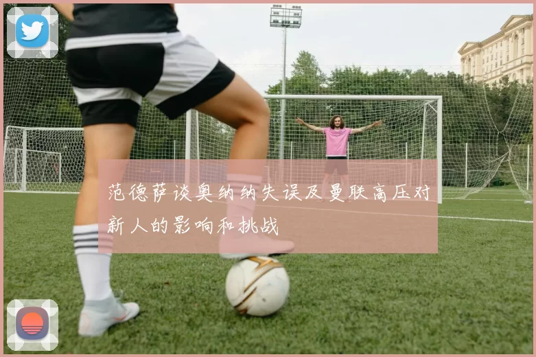 范德萨谈奥纳纳失误及曼联高压对新人的影响和挑战