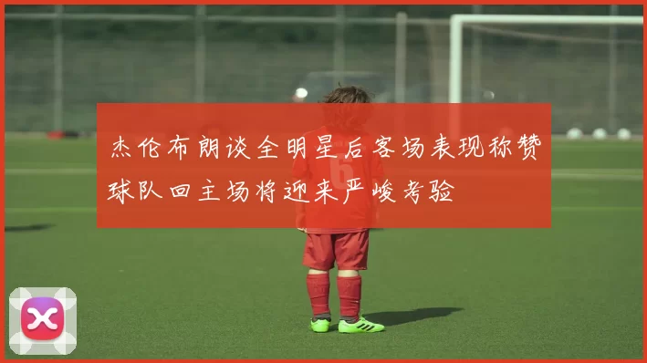 杰伦布朗谈全明星后客场表现称赞球队回主场将迎来严峻考验