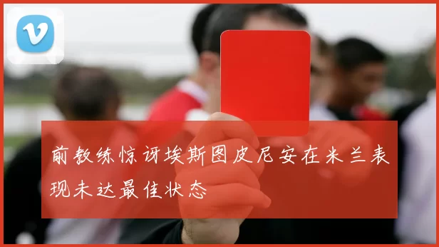 前教练惊讶埃斯图皮尼安在米兰表现未达最佳状态
