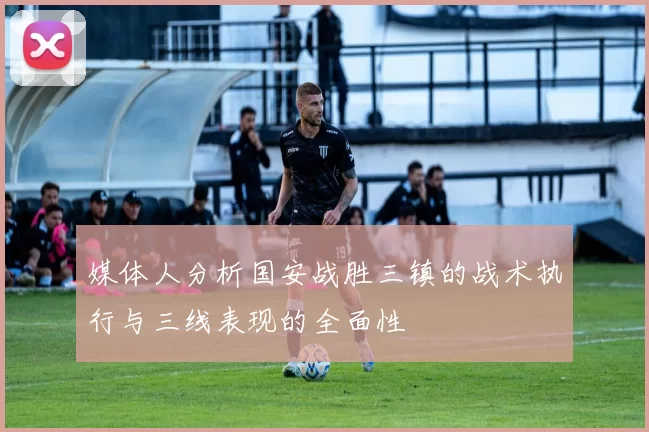 媒体人分析国安战胜三镇的战术执行与三线表现的全面性