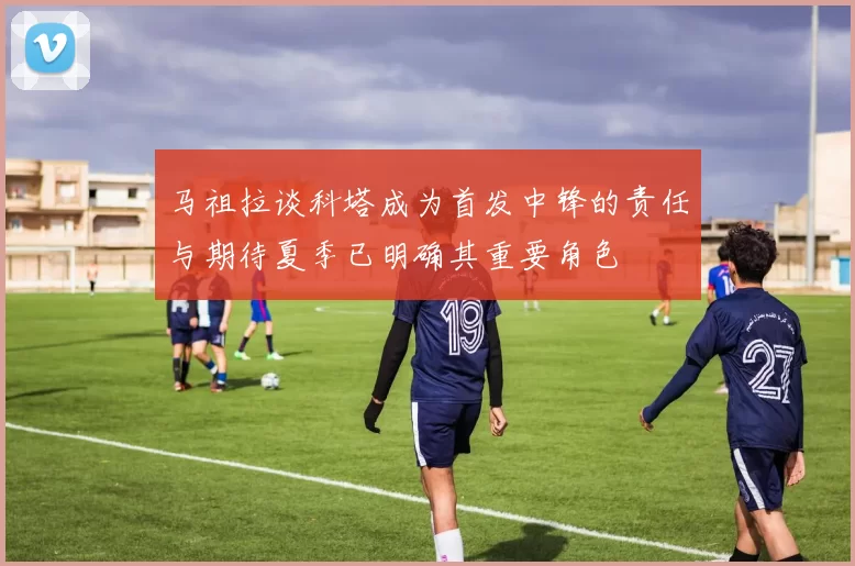马祖拉谈科塔成为首发中锋的责任与期待夏季已明确其重要角色