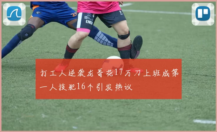 打工人逆袭龙哥花17万刀上班成第一人技犯16个引发热议