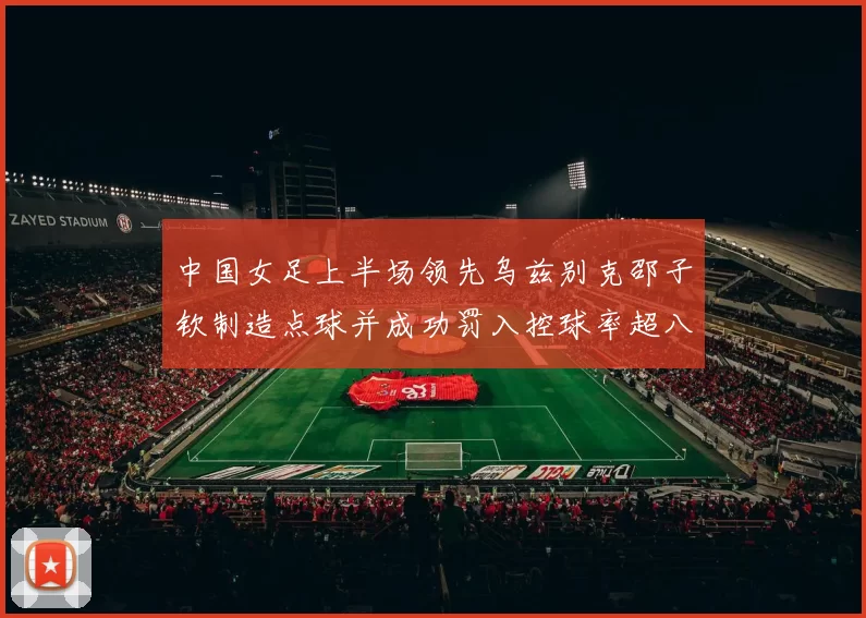 中国女足上半场领先乌兹别克邵子钦制造点球并成功罚入控球率超八成