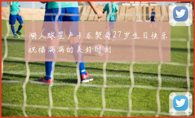 湖人球星卢卡东契奇27岁生日快乐祝福满满的美好时刻