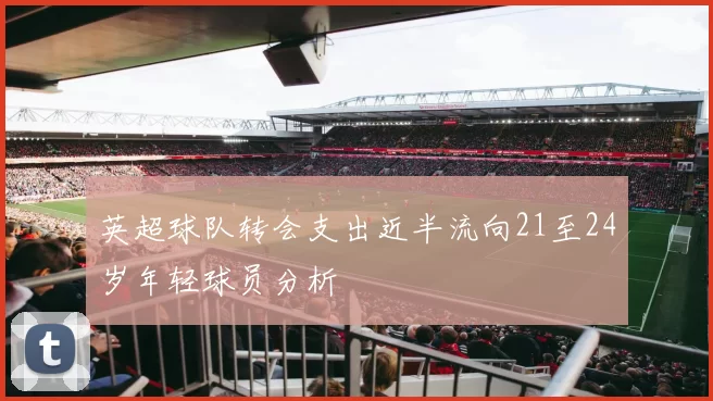 英超球队转会支出近半流向21至24岁年轻球员分析