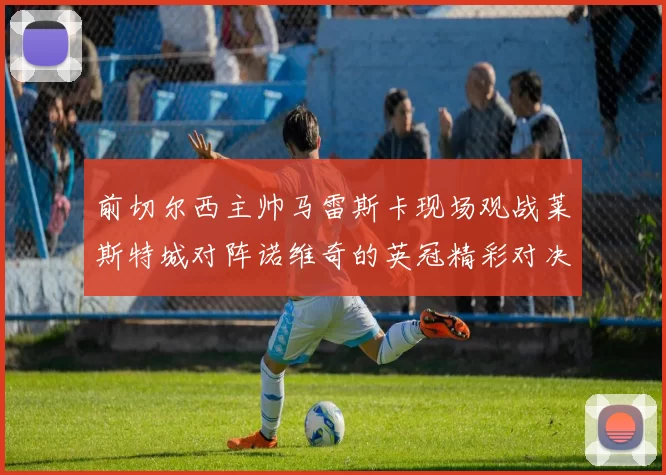 前切尔西主帅马雷斯卡现场观战莱斯特城对阵诺维奇的英冠精彩对决