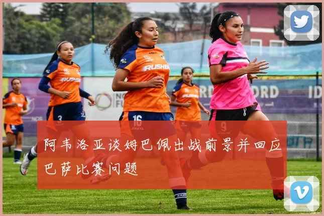阿韦洛亚谈姆巴佩出战前景并回应巴萨比赛问题