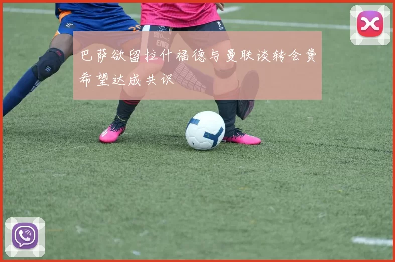 巴萨欲留拉什福德与曼联谈转会费希望达成共识