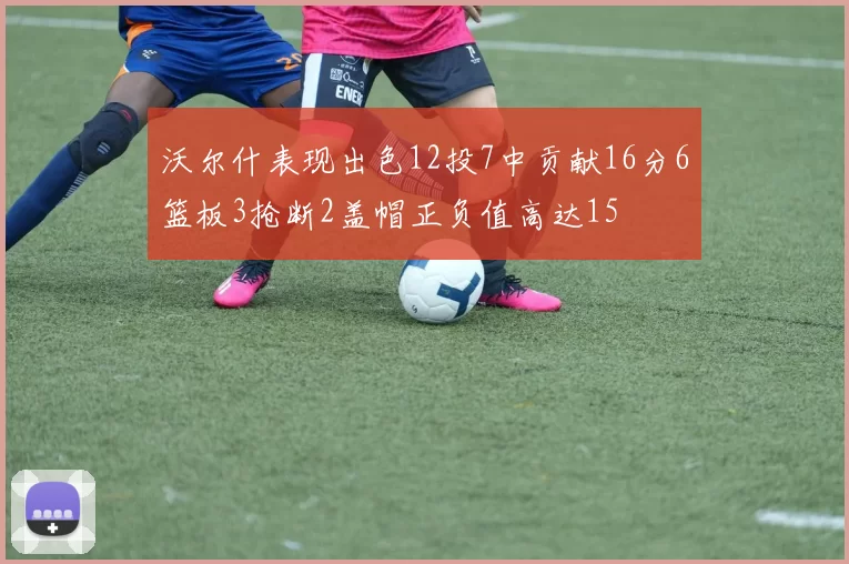 沃尔什表现出色12投7中贡献16分6篮板3抢断2盖帽正负值高达15