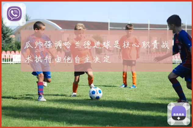 瓜帅强调哈兰德进球是核心职责战术执行由他自主决定